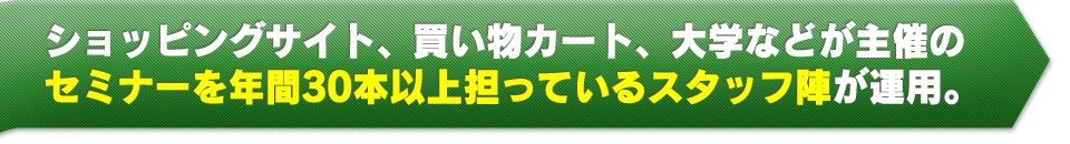 ショッピングサイト、買い物カート、大学などが主催のセミナーを年間30本以上担っているスタッフ陣が運用。