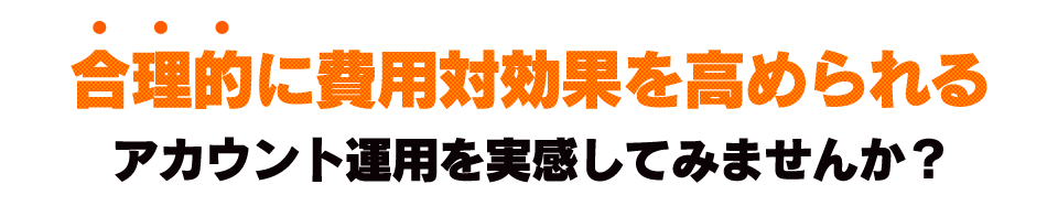 合理的に費用対効果を高められるアカウント運用を実感してみませんか？
