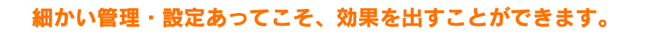 細かい管理・設定あってこそ、効果を出すことができます。