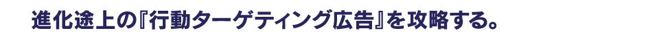 進化途上の『行動ターゲティング広告』を攻略する。
