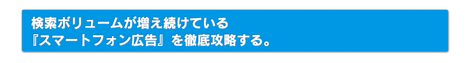 検索ボリュームが増えている『スマートフォン広告』を徹底攻略する。