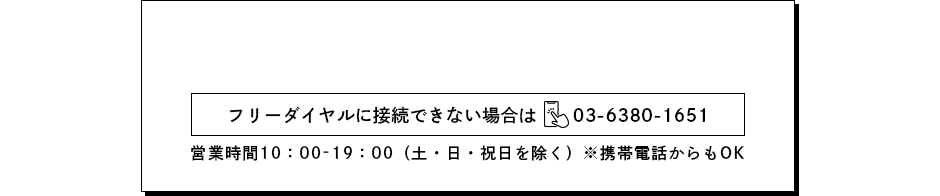 0120-38-9000　フリーダイヤルに接続できない場合は03-6380-1651　営業時間10:00-19:00（土・日・祝日を除く）※携帯電話からもOK